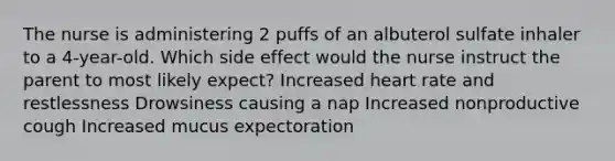 The nurse is administering 2 puffs of an albuterol sulfate inhaler to a 4-year-old. Which side effect would the nurse instruct the parent to most likely expect? Increased heart rate and restlessness Drowsiness causing a nap Increased nonproductive cough Increased mucus expectoration