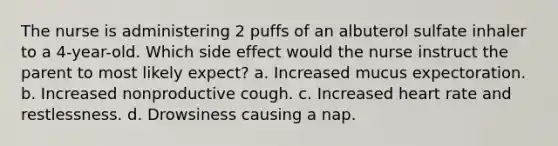 The nurse is administering 2 puffs of an albuterol sulfate inhaler to a 4-year-old. Which side effect would the nurse instruct the parent to most likely expect? a. Increased mucus expectoration. b. Increased nonproductive cough. c. Increased heart rate and restlessness. d. Drowsiness causing a nap.