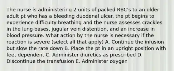 The nurse is administering 2 units of packed RBC's to an older adult pt who has a bleeding duodenal ulcer. the pt begins to experience difficulty breathing and the nurse assesses crackles in the lung bases, jugular vein distention, and an increase in blood pressure. What action by the nurse is necessary if the reaction is severe (select all that apply) A. Continue the infusion but slow the rate down B. Place the pt in an upright position with feet dependent C. Administer diuretics as prescribed D. Discontinue the transfusion E. Administer oxygen