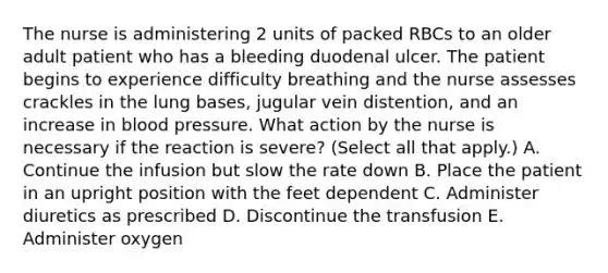 The nurse is administering 2 units of packed RBCs to an older adult patient who has a bleeding duodenal ulcer. The patient begins to experience difficulty breathing and the nurse assesses crackles in the lung bases, jugular vein distention, and an increase in blood pressure. What action by the nurse is necessary if the reaction is severe? (Select all that apply.) A. Continue the infusion but slow the rate down B. Place the patient in an upright position with the feet dependent C. Administer diuretics as prescribed D. Discontinue the transfusion E. Administer oxygen