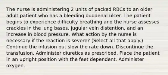 The nurse is administering 2 units of packed RBCs to an older adult patient who has a bleeding duodenal ulcer. The patient begins to experience difficulty breathing and the nurse assesses crackles in the lung bases, jugular vein distention, and an increase in blood pressure. What action by the nurse is necessary if the reaction is severe? (Select all that apply.) Continue the infusion but slow the rate down. Discontinue the transfusion. Administer diuretics as prescribed. Place the patient in an upright position with the feet dependent. Administer oxygen.