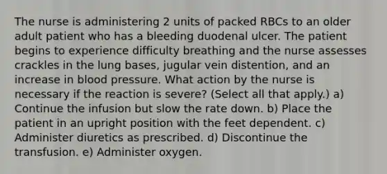 The nurse is administering 2 units of packed RBCs to an older adult patient who has a bleeding duodenal ulcer. The patient begins to experience difficulty breathing and the nurse assesses crackles in the lung bases, jugular vein distention, and an increase in blood pressure. What action by the nurse is necessary if the reaction is severe? (Select all that apply.) a) Continue the infusion but slow the rate down. b) Place the patient in an upright position with the feet dependent. c) Administer diuretics as prescribed. d) Discontinue the transfusion. e) Administer oxygen.