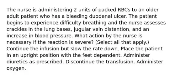 The nurse is administering 2 units of packed RBCs to an older adult patient who has a bleeding duodenal ulcer. The patient begins to experience difficulty breathing and the nurse assesses crackles in the lung bases, jugular vein distention, and an increase in blood pressure. What action by the nurse is necessary if the reaction is severe? (Select all that apply.) Continue the infusion but slow the rate down. Place the patient in an upright position with the feet dependent. Administer diuretics as prescribed. Discontinue the transfusion. Administer oxygen.