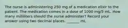 The nurse is administering 250 mg of a medication elixir to the patient. The medication comes in a dose of 1000 mg/5 mL. How many milliliters should the nurse administer? Record your answer using two decimal places. _______ mL