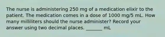 The nurse is administering 250 mg of a medication elixir to the patient. The medication comes in a dose of 1000 mg/5 mL. How many milliliters should the nurse administer? Record your answer using two decimal places. _______ mL