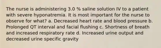 The nurse is administering 3.0 % saline solution IV to a patient with severe hyponatremia. It is most important for the nurse to observe for what? a. Decreased heart rate and blood pressure b. Prolonged QT interval and facial flushing c. Shortness of breath and increased respiratory rate d. Increased urine output and decreased urine specific gravity