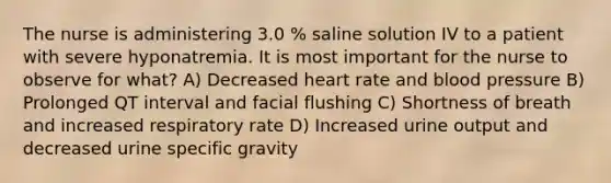 The nurse is administering 3.0 % saline solution IV to a patient with severe hyponatremia. It is most important for the nurse to observe for what? A) Decreased heart rate and blood pressure B) Prolonged QT interval and facial flushing C) Shortness of breath and increased respiratory rate D) Increased urine output and decreased urine specific gravity