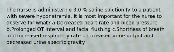 The nurse is administering 3.0 % saline solution IV to a patient with severe hyponatremia. It is most important for the nurse to observe for what? a.Decreased heart rate and <a href='https://www.questionai.com/knowledge/kD0HacyPBr-blood-pressure' class='anchor-knowledge'>blood pressure</a> b.Prolonged QT interval and facial flushing c.Shortness of breath and increased respiratory rate d.Increased urine output and decreased urine specific gravity