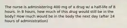 The nurse is administering 400 mg of a drug w/ a half-life of 8 hours. In 8 hours, how much of this drug would still be in the body? How much would be in the body the next day (after 24 hours of administration)