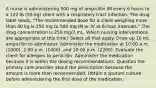 A nurse is administering 500 mg of ampicillin IM every 6 hours to a 122-lb (55-kg) client with a respiratory tract infection. The drug label reads, "The recommended dose for a client weighing more than 40 kg is 250 mg to 500 mg IM or IV at 6-hour intervals." The drug concentration is 250 mg/2 mL. Which nursing interventions are appropriate at this time? Select all that apply. Draw up 10 mL ampicillin to administer. Administer the medication at 10:00 a.m. (1000), 2:00 p.m. (1400), and 10:00 p.m. (2200). Evaluate the client for allergies to penicillin. Administer the medication because it is within the dosing recommendations. Question the primary care provider about the prescription because the amount is more than recommended. Obtain a sputum culture before administering the first dose of the medication.