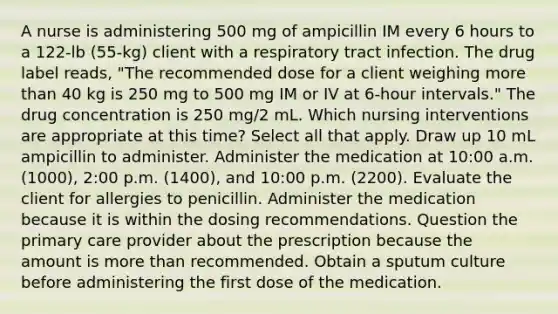 A nurse is administering 500 mg of ampicillin IM every 6 hours to a 122-lb (55-kg) client with a respiratory tract infection. The drug label reads, "The recommended dose for a client weighing <a href='https://www.questionai.com/knowledge/keWHlEPx42-more-than' class='anchor-knowledge'>more than</a> 40 kg is 250 mg to 500 mg IM or IV at 6-hour intervals." The drug concentration is 250 mg/2 mL. Which nursing interventions are appropriate at this time? Select all that apply. Draw up 10 mL ampicillin to administer. Administer the medication at 10:00 a.m. (1000), 2:00 p.m. (1400), and 10:00 p.m. (2200). Evaluate the client for allergies to penicillin. Administer the medication because it is within the dosing recommendations. Question the primary care provider about the prescription because the amount is more than recommended. Obtain a sputum culture before administering the first dose of the medication.