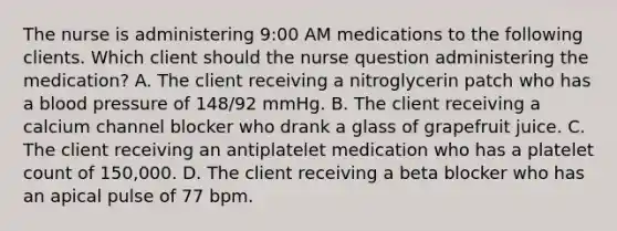 The nurse is administering 9:00 AM medications to the following clients. Which client should the nurse question administering the medication? A. The client receiving a nitroglycerin patch who has a blood pressure of 148/92 mmHg. B. The client receiving a calcium channel blocker who drank a glass of grapefruit juice. C. The client receiving an antiplatelet medication who has a platelet count of 150,000. D. The client receiving a beta blocker who has an apical pulse of 77 bpm.