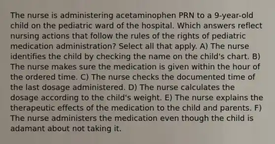 The nurse is administering acetaminophen PRN to a 9-year-old child on the pediatric ward of the hospital. Which answers reflect nursing actions that follow the rules of the rights of pediatric medication administration? Select all that apply. A) The nurse identifies the child by checking the name on the child's chart. B) The nurse makes sure the medication is given within the hour of the ordered time. C) The nurse checks the documented time of the last dosage administered. D) The nurse calculates the dosage according to the child's weight. E) The nurse explains the therapeutic effects of the medication to the child and parents. F) The nurse administers the medication even though the child is adamant about not taking it.