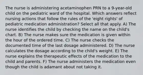 The nurse is administering acetaminophen PRN to a 9-year-old child on the pediatric ward of the hospital. Which answers reflect nursing actions that follow the rules of the 'eight rights' of pediatric medication administration? Select all that apply. A) The nurse identifies the child by checking the name on the child's chart. B) The nurse makes sure the medication is given within the hour of the ordered time. C) The nurse checks the documented time of the last dosage administered. D) The nurse calculates the dosage according to the child's weight. E) The nurse explains the therapeutic effects of the medication to the child and parents. F) The nurse administers the medication even though the child is adamant about not taking it.