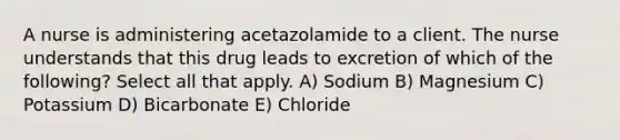 A nurse is administering acetazolamide to a client. The nurse understands that this drug leads to excretion of which of the following? Select all that apply. A) Sodium B) Magnesium C) Potassium D) Bicarbonate E) Chloride