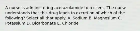 A nurse is administering acetazolamide to a client. The nurse understands that this drug leads to excretion of which of the following? Select all that apply. A. Sodium B. Magnesium C. Potassium D. Bicarbonate E. Chloride