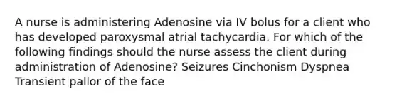 A nurse is administering Adenosine via IV bolus for a client who has developed paroxysmal atrial tachycardia. For which of the following findings should the nurse assess the client during administration of Adenosine? Seizures Cinchonism Dyspnea Transient pallor of the face