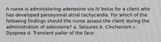 A nurse is administering adenosine via IV bolus for a client who has developed paroxysmal atrial tachycardia. For which of the following findings should the nurse assess the client during the administration of adenosine? a. Seizures b. Cinchonism c. Dyspnea d. Transient pallor of the face