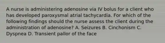 A nurse is administering adenosine via IV bolus for a client who has developed paroxysmal atrial tachycardia. For which of the following findings should the nurse assess the client during the administration of adenosine? A. Seizures B. Cinchonism C. Dyspnea D. Transient pallor of the face