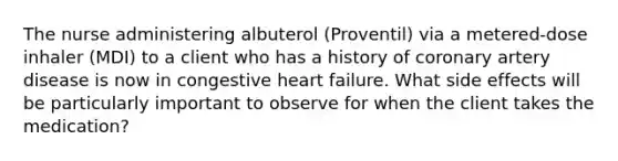 The nurse administering albuterol (Proventil) via a metered-dose inhaler (MDI) to a client who has a history of coronary artery disease is now in congestive heart failure. What side effects will be particularly important to observe for when the client takes the medication?