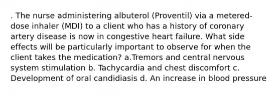 . The nurse administering albuterol (Proventil) via a metered-dose inhaler (MDI) to a client who has a history of coronary artery disease is now in congestive heart failure. What side effects will be particularly important to observe for when the client takes the medication? a.Tremors and central nervous system stimulation b. Tachycardia and chest discomfort c. Development of oral candidiasis d. An increase in blood pressure