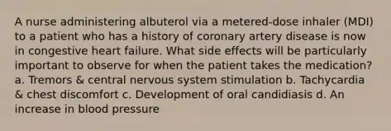 A nurse administering albuterol via a metered-dose inhaler (MDI) to a patient who has a history of coronary artery disease is now in congestive heart failure. What side effects will be particularly important to observe for when the patient takes the medication? a. Tremors & central <a href='https://www.questionai.com/knowledge/kThdVqrsqy-nervous-system' class='anchor-knowledge'>nervous system</a> stimulation b. Tachycardia & chest discomfort c. Development of oral candidiasis d. An increase in <a href='https://www.questionai.com/knowledge/kD0HacyPBr-blood-pressure' class='anchor-knowledge'>blood pressure</a>