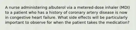 A nurse administering albuterol via a metered-dose inhaler (MDI) to a patient who has a history of coronary artery disease is now in congestive heart failure. What side effects will be particularly important to observe for when the patient takes the medication?