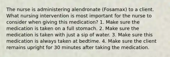 The nurse is administering alendronate (Fosamax) to a client. What nursing intervention is most important for the nurse to consider when giving this medication? 1. Make sure the medication is taken on a full stomach. 2. Make sure the medication is taken with just a sip of water. 3. Make sure this medication is always taken at bedtime. 4. Make sure the client remains upright for 30 minutes after taking the medication.