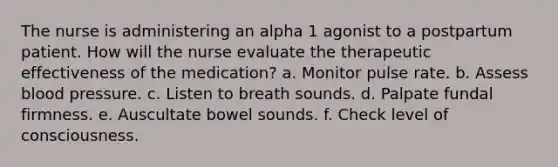 The nurse is administering an alpha 1 agonist to a postpartum patient. How will the nurse evaluate the therapeutic effectiveness of the medication? a. Monitor pulse rate. b. Assess blood pressure. c. Listen to breath sounds. d. Palpate fundal firmness. e. Auscultate bowel sounds. f. Check level of consciousness.