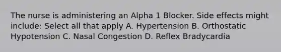 The nurse is administering an Alpha 1 Blocker. Side effects might include: Select all that apply A. Hypertension B. Orthostatic Hypotension C. Nasal Congestion D. Reflex Bradycardia