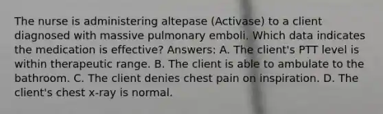 The nurse is administering altepase (Activase) to a client diagnosed with massive pulmonary emboli. Which data indicates the medication is effective? Answers: A. The client's PTT level is within therapeutic range. B. The client is able to ambulate to the bathroom. C. The client denies chest pain on inspiration. D. The client's chest x-ray is normal.