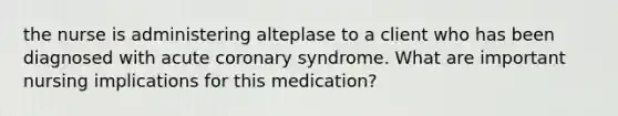 the nurse is administering alteplase to a client who has been diagnosed with acute coronary syndrome. What are important nursing implications for this medication?