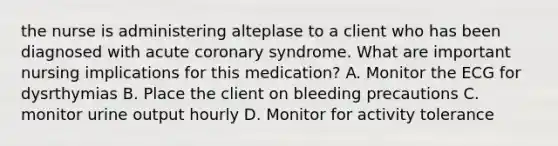 the nurse is administering alteplase to a client who has been diagnosed with acute coronary syndrome. What are important nursing implications for this medication? A. Monitor the ECG for dysrthymias B. Place the client on bleeding precautions C. monitor urine output hourly D. Monitor for activity tolerance