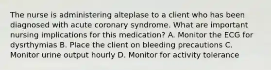 The nurse is administering alteplase to a client who has been diagnosed with acute coronary syndrome. What are important nursing implications for this medication? A. Monitor the ECG for dysrthymias B. Place the client on bleeding precautions C. Monitor urine output hourly D. Monitor for activity tolerance