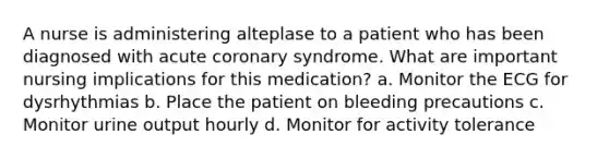 A nurse is administering alteplase to a patient who has been diagnosed with acute coronary syndrome. What are important nursing implications for this medication? a. Monitor the ECG for dysrhythmias b. Place the patient on bleeding precautions c. Monitor urine output hourly d. Monitor for activity tolerance