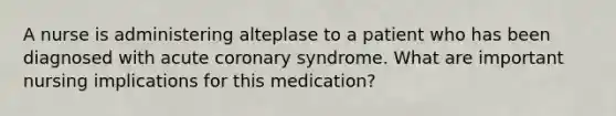 A nurse is administering alteplase to a patient who has been diagnosed with acute coronary syndrome. What are important nursing implications for this medication?