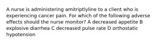 A nurse is administering amitriptlyline to a client who is experiencing cancer pain. For which of the following adverse effects should the nurse monitor? A decreased appetite B explosive diarrhea C decreased pulse rate D orthostatic hypotension