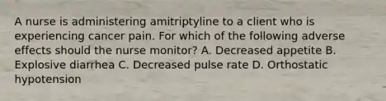 A nurse is administering amitriptyline to a client who is experiencing cancer pain. For which of the following adverse effects should the nurse monitor? A. Decreased appetite B. Explosive diarrhea C. Decreased pulse rate D. Orthostatic hypotension