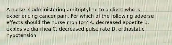 A nurse is administering amitriptyline to a client who is experiencing cancer pain. For which of the following adverse effects should the nurse monitor? A. decreased appetite B. explosive diarrhea C. decreased pulse rate D. orthostatic hypotension