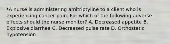 *A nurse is administering amitriptyline to a client who is experiencing cancer pain. For which of the following adverse effects should the nurse monitor? A. Decreased appetite B. Explosive diarrhea C. Decreased pulse rate D. Orthostatic hypotension