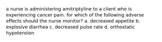 a nurse is administering amitriptyline to a client who is experiencing cancer pain. for which of the following adverse effects should the nurse monitor? a. decreased appetite b. explosive diarrhea c. decreased pulse rate d. orthostatic hypotension