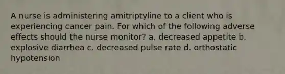 A nurse is administering amitriptyline to a client who is experiencing cancer pain. For which of the following adverse effects should the nurse monitor? a. decreased appetite b. explosive diarrhea c. decreased pulse rate d. orthostatic hypotension