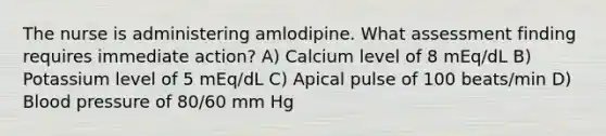 The nurse is administering amlodipine. What assessment finding requires immediate action? A) Calcium level of 8 mEq/dL B) Potassium level of 5 mEq/dL C) Apical pulse of 100 beats/min D) Blood pressure of 80/60 mm Hg