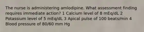 The nurse is administering amlodipine. What assessment finding requires immediate action? 1 Calcium level of 8 mEq/dL 2 Potassium level of 5 mEq/dL 3 Apical pulse of 100 beats/min 4 Blood pressure of 80/60 mm Hg