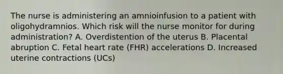 The nurse is administering an amnioinfusion to a patient with oligohydramnios. Which risk will the nurse monitor for during administration? A. Overdistention of the uterus B. Placental abruption C. Fetal heart rate (FHR) accelerations D. Increased uterine contractions (UCs)