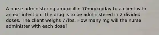 A nurse administering amoxicillin 70mg/kg/day to a client with an ear infection. The drug is to be administered in 2 divided doses. The client weighs 77lbs. How many mg will the nurse administer with each dose?