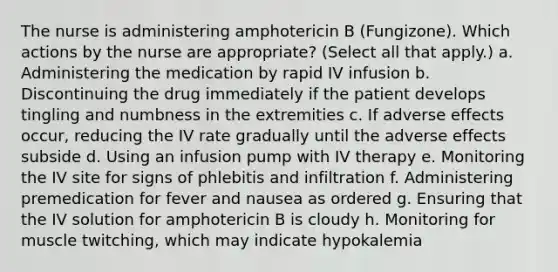 The nurse is administering amphotericin B (Fungizone). Which actions by the nurse are appropriate? (Select all that apply.) a. Administering the medication by rapid IV infusion b. Discontinuing the drug immediately if the patient develops tingling and numbness in the extremities c. If adverse effects occur, reducing the IV rate gradually until the adverse effects subside d. Using an infusion pump with IV therapy e. Monitoring the IV site for signs of phlebitis and infiltration f. Administering premedication for fever and nausea as ordered g. Ensuring that the IV solution for amphotericin B is cloudy h. Monitoring for muscle twitching, which may indicate hypokalemia