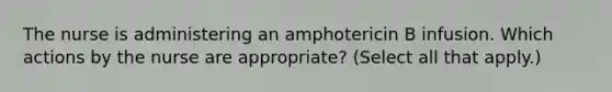 The nurse is administering an amphotericin B infusion. Which actions by the nurse are appropriate? (Select all that apply.)