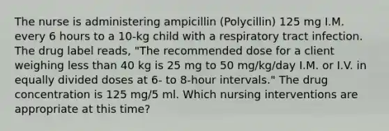 The nurse is administering ampicillin (Polycillin) 125 mg I.M. every 6 hours to a 10-kg child with a respiratory tract infection. The drug label reads, "The recommended dose for a client weighing less than 40 kg is 25 mg to 50 mg/kg/day I.M. or I.V. in equally divided doses at 6- to 8-hour intervals." The drug concentration is 125 mg/5 ml. Which nursing interventions are appropriate at this time?