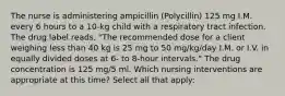 The nurse is administering ampicillin (Polycillin) 125 mg I.M. every 6 hours to a 10-kg child with a respiratory tract infection. The drug label reads, "The recommended dose for a client weighing less than 40 kg is 25 mg to 50 mg/kg/day I.M. or I.V. in equally divided doses at 6- to 8-hour intervals." The drug concentration is 125 mg/5 ml. Which nursing interventions are appropriate at this time? Select all that apply: